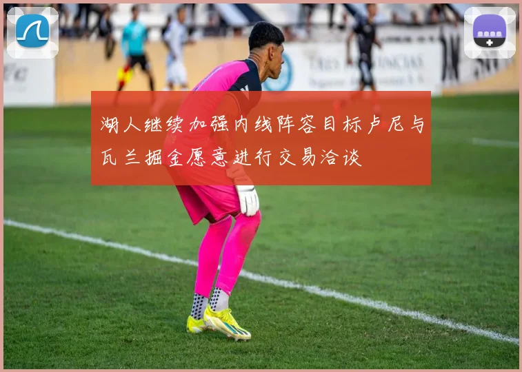 湖人继续加强内线阵容目标卢尼与瓦兰掘金愿意进行交易洽谈