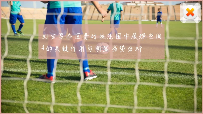 刘玄昱在国青对抗法国中展现空间4的关键作用与明显劣势分析