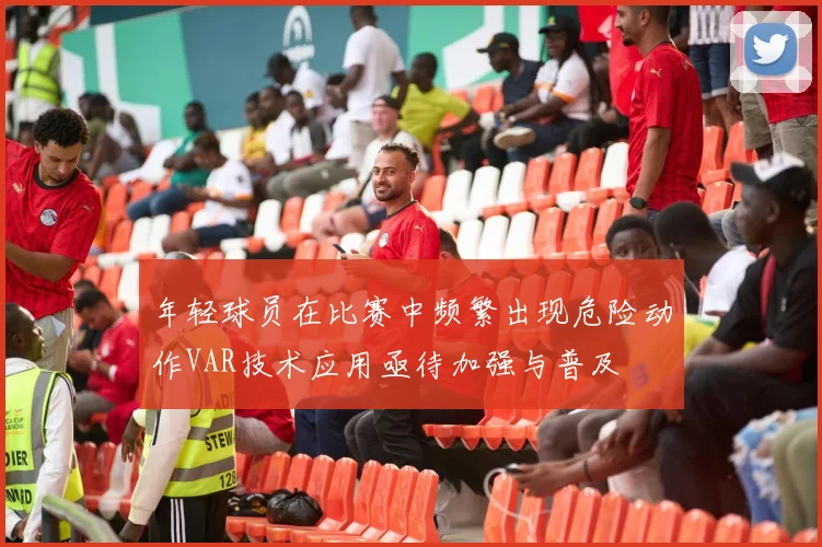年轻球员在比赛中频繁出现危险动作VAR技术应用亟待加强与普及