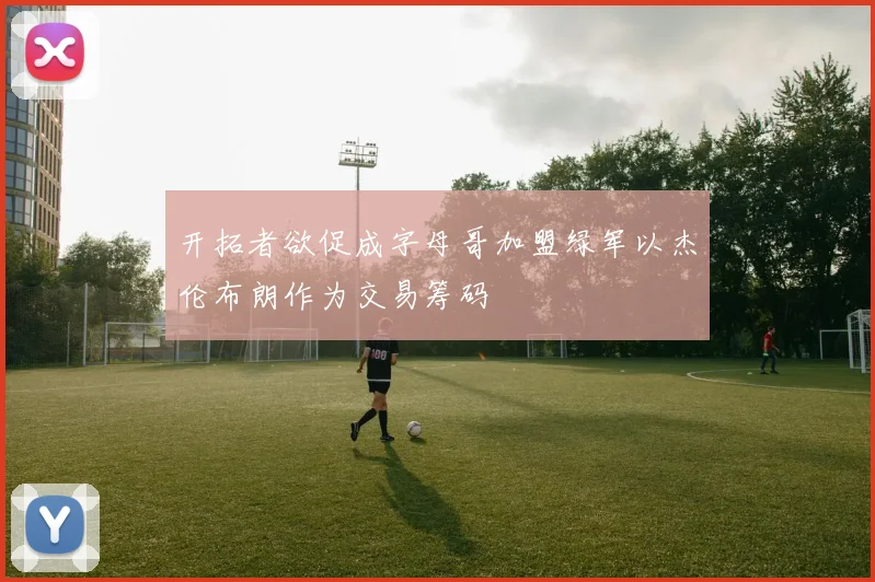 开拓者欲促成字母哥加盟绿军以杰伦布朗作为交易筹码