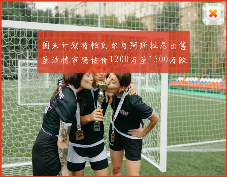 国米计划将帕瓦尔与阿斯拉尼出售至沙特市场估价1200万至1500万欧元